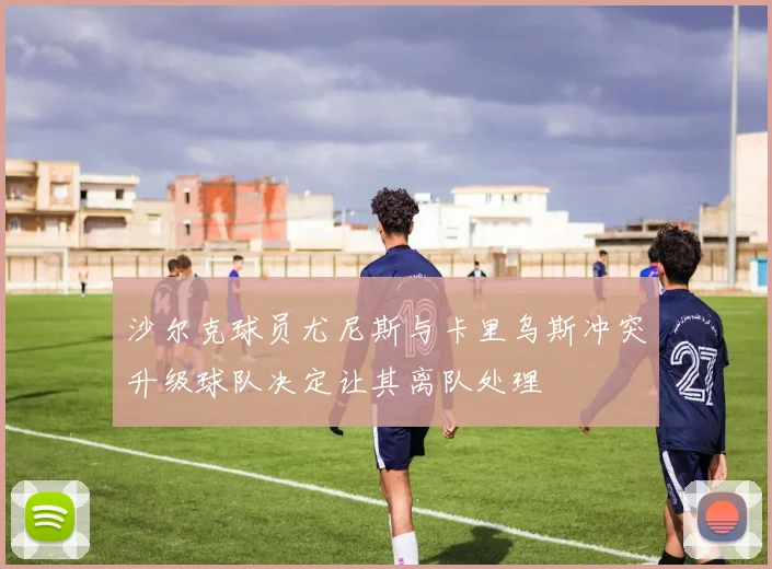沙尔克球员尤尼斯与卡里乌斯冲突升级球队决定让其离队处理