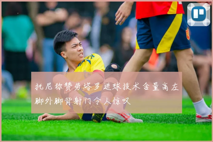 托尼称赞劳塔罗进球技术含量高左脚外脚背射门令人惊叹