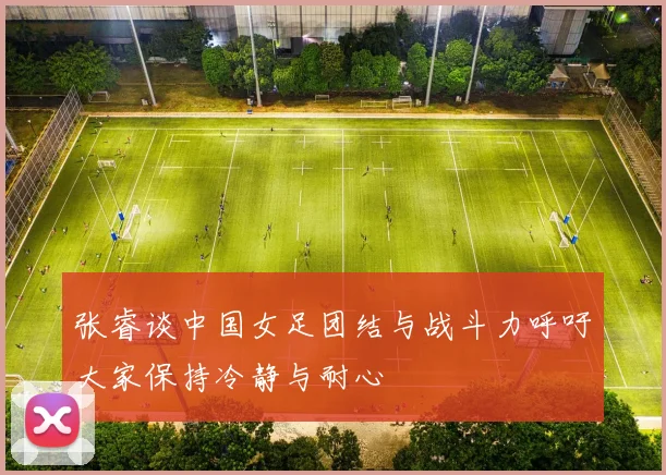 张睿谈中国女足团结与战斗力呼吁大家保持冷静与耐心