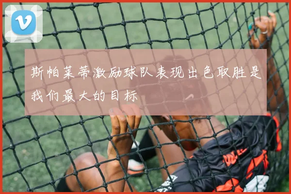 斯帕莱蒂激励球队表现出色取胜是我们最大的目标