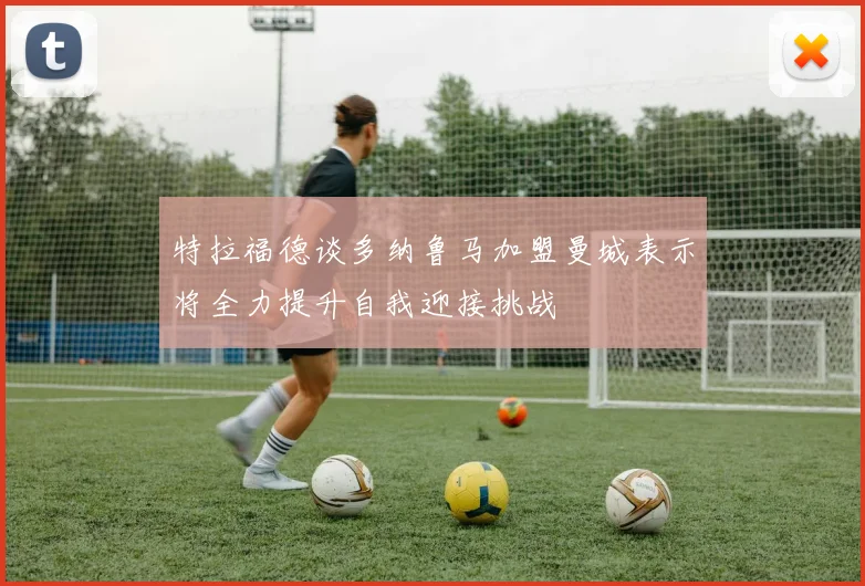 特拉福德谈多纳鲁马加盟曼城表示将全力提升自我迎接挑战