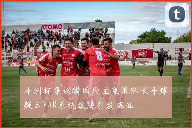 非洲杯争议瞬间民主刚果队长手球疑云VAR系统故障引发混乱