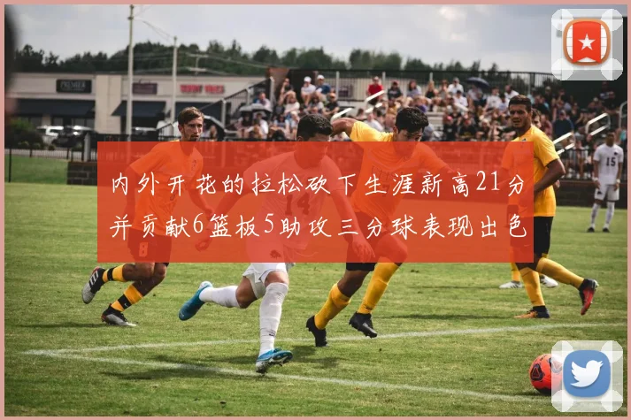 内外开花的拉松砍下生涯新高21分并贡献6篮板5助攻三分球表现出色