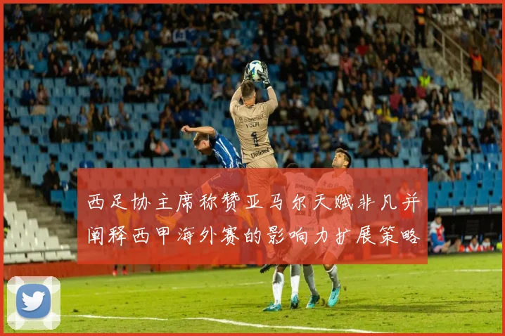 西足协主席称赞亚马尔天赋非凡并阐释西甲海外赛的影响力扩展策略