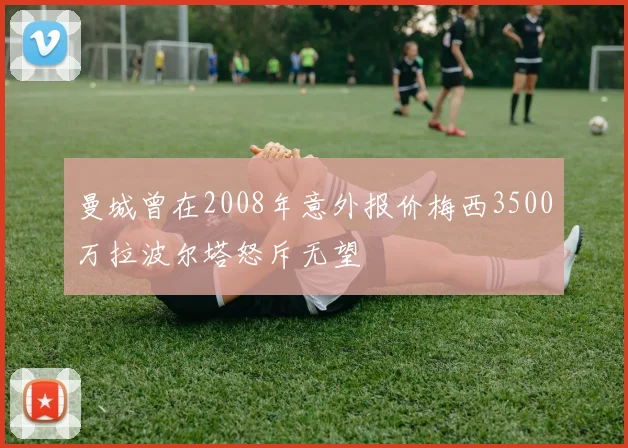 曼城曾在2008年意外报价梅西3500万拉波尔塔怒斥无望
