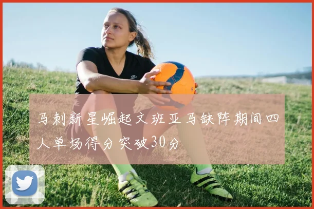 马刺新星崛起文班亚马缺阵期间四人单场得分突破30分