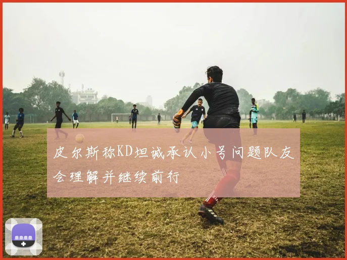 皮尔斯称KD坦诚承认小号问题队友会理解并继续前行