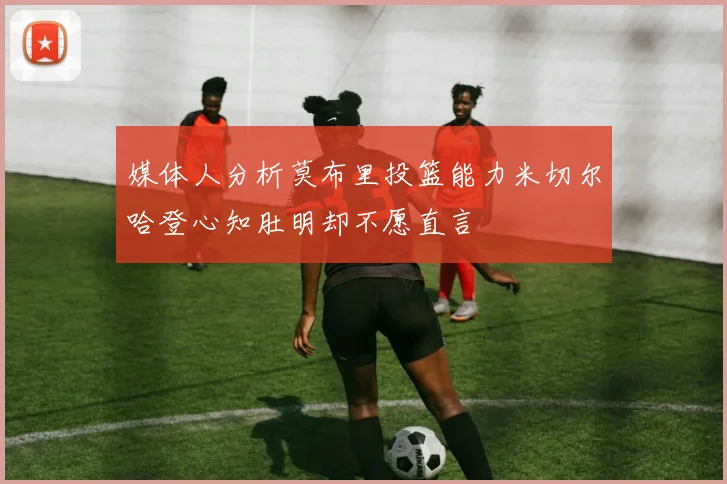 媒体人分析莫布里投篮能力米切尔哈登心知肚明却不愿直言