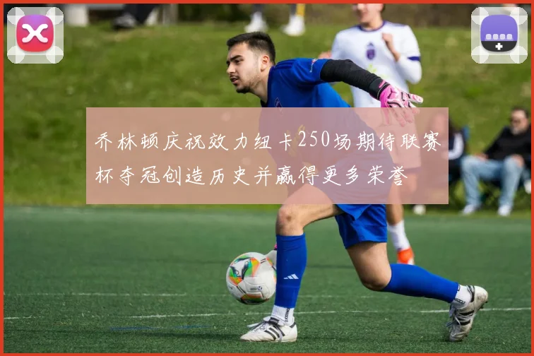 乔林顿庆祝效力纽卡250场期待联赛杯夺冠创造历史并赢得更多荣誉