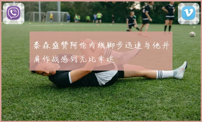 泰森盛赞阿伦内线脚步迅速与他并肩作战感到无比幸运