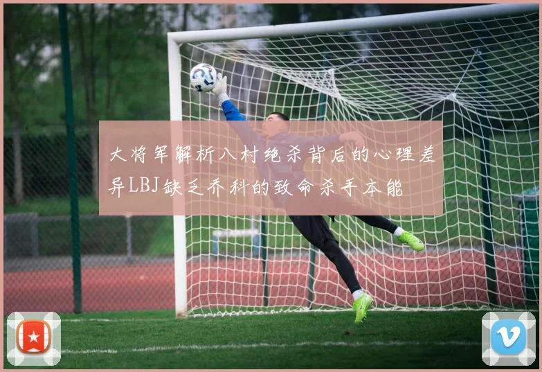 大将军解析八村绝杀背后的心理差异LBJ缺乏乔科的致命杀手本能