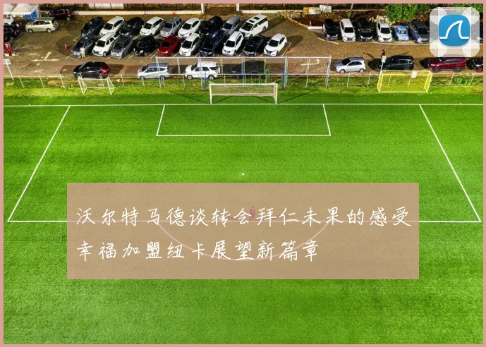 沃尔特马德谈转会拜仁未果的感受幸福加盟纽卡展望新篇章