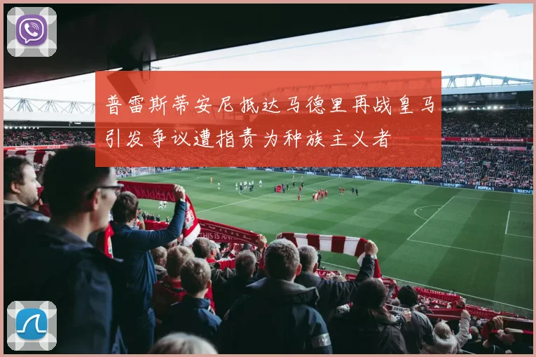普雷斯蒂安尼抵达马德里再战皇马引发争议遭指责为种族主义者