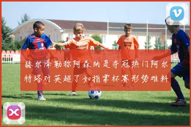 赫尔泽勒称阿森纳是夺冠热门阿尔特塔对英超了如指掌杯赛形势难料