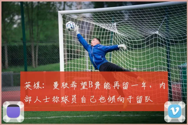 英媒：曼联希望B费能再留一年，内部人士称球员自己也倾向于留队