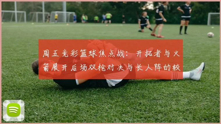 周五竞彩篮球焦点战：开拓者与火箭展开后场双枪对决与长人阵的较量
