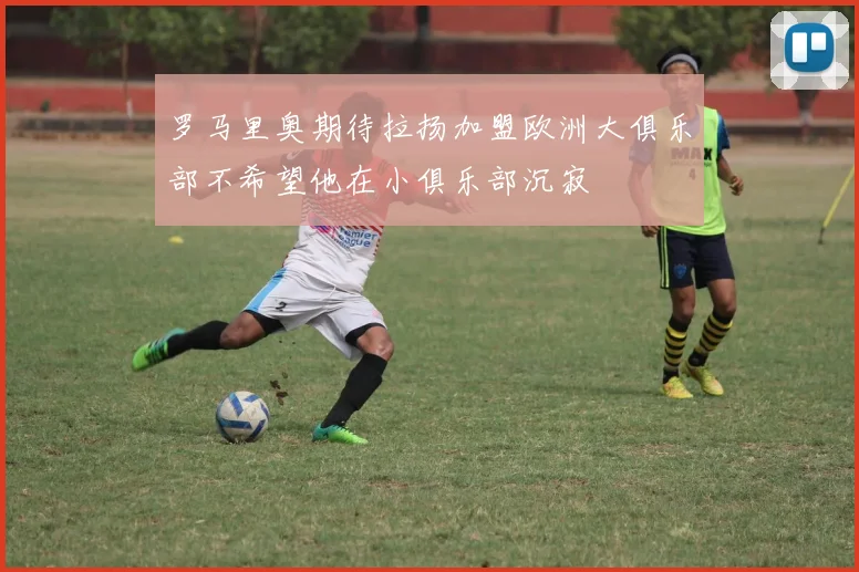 罗马里奥期待拉扬加盟欧洲大俱乐部不希望他在小俱乐部沉寂