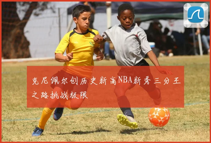 克尼佩尔创历史新高NBA新秀三分王之路挑战极限