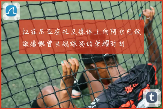拉菲尼亚在社交媒体上向阿尔巴致敬感慨曾共战球场的荣耀时刻