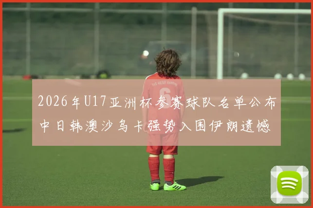 2026年U17亚洲杯参赛球队名单公布中日韩澳沙乌卡强势入围伊朗遗憾无缘